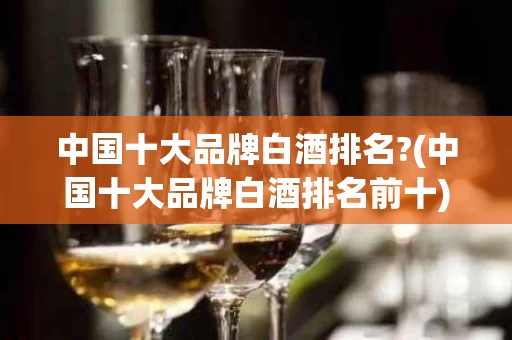 中国十大品牌白酒排名?(中国十大品牌白酒排名前十)