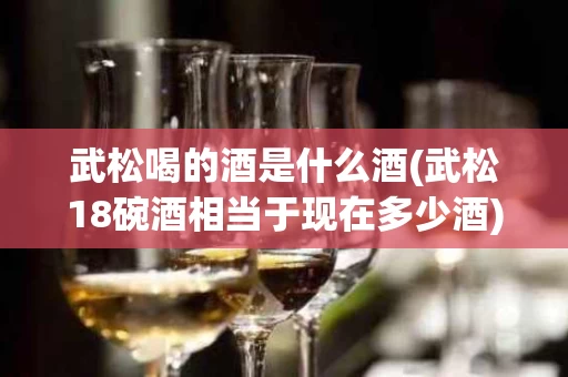 武松喝的酒是什么酒(武松18碗酒相当于现在多少酒)