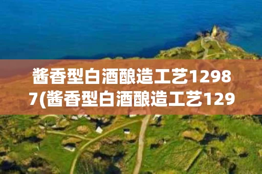 酱香型白酒酿造工艺12987(酱香型白酒酿造工艺12987描述的是什么)