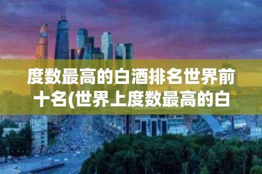 度数最高的白酒排名世界前十名(世界上度数最高的白酒排名)