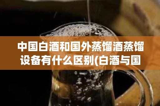 中国白酒和国外蒸馏酒蒸馏设备有什么区别(白酒与国外蒸馏酒的总体风味物质区别有)
