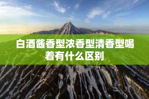 白酒酱香型浓香型清香型喝着有什么区别