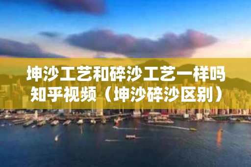 坤沙工艺和碎沙工艺一样吗知乎视频（坤沙碎沙区别）