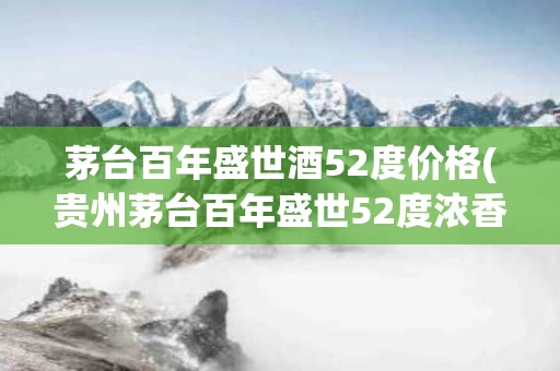 茅台百年盛世酒52度价格(贵州茅台百年盛世52度浓香型多少钱)