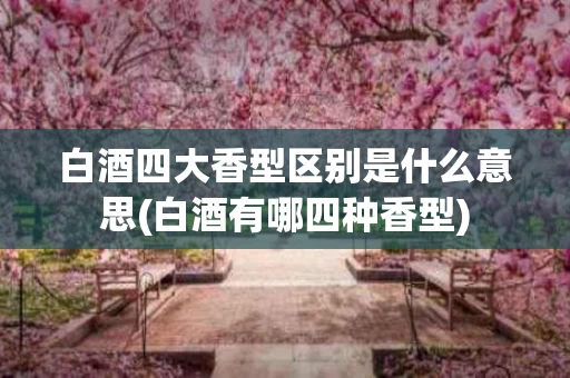 白酒四大香型区别是什么意思(白酒有哪四种香型)