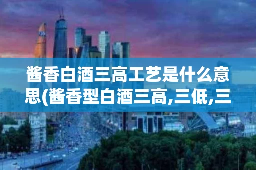 酱香白酒三高工艺是什么意思(酱香型白酒三高,三低,三长,三多,一少)