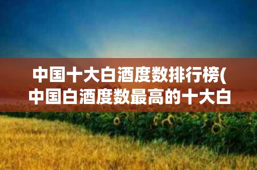 中国十大白酒度数排行榜(中国白酒度数最高的十大白酒)