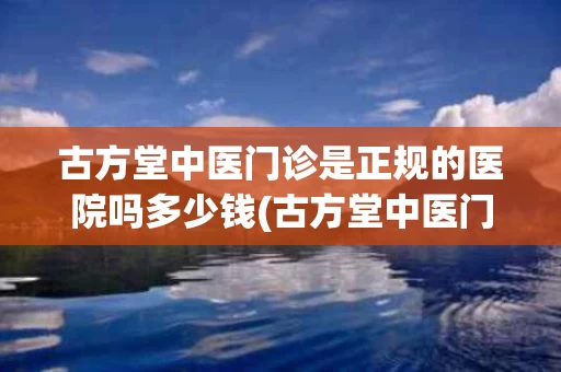 古方堂中医门诊是正规的医院吗多少钱(古方堂中医门诊是正规的医院吗多少钱啊)