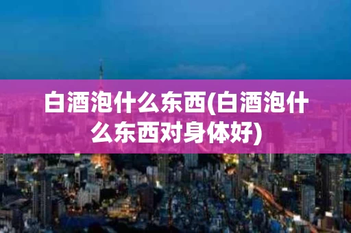 白酒泡什么东西(白酒泡什么东西对身体好)