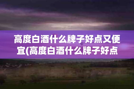 高度白酒什么牌子好点又便宜(高度白酒什么牌子好点又便宜的)
