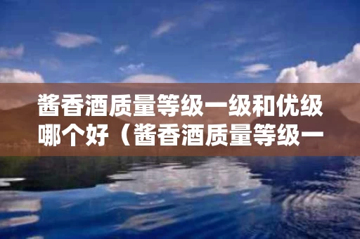 酱香酒质量等级一级和优级哪个好（酱香酒质量等级一级和优级哪个好些）