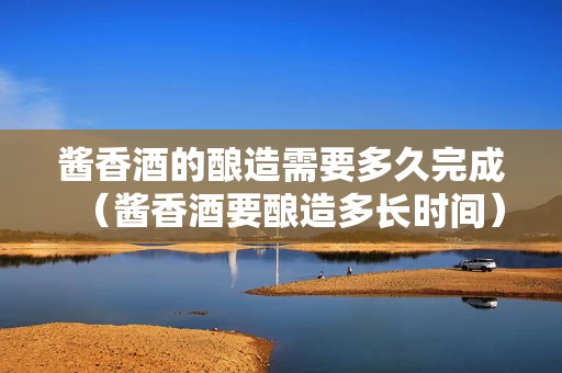酱香酒的酿造需要多久完成（酱香酒要酿造多长时间）