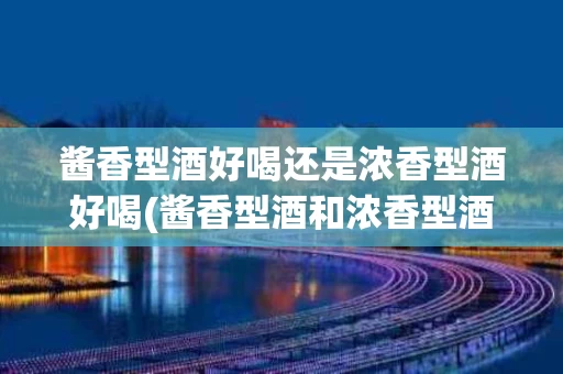 酱香型酒好喝还是浓香型酒好喝(酱香型酒和浓香型酒哪个对身体好)