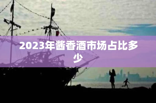 2023年酱香酒市场占比多少