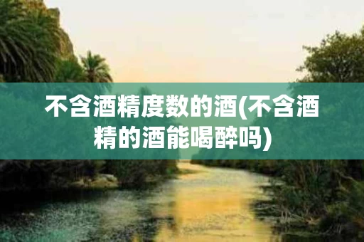 不含酒精度数的酒(不含酒精的酒能喝醉吗)