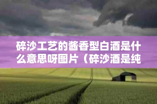 碎沙工艺的酱香型白酒是什么意思呀图片（碎沙酒是纯粮食酒吗?）