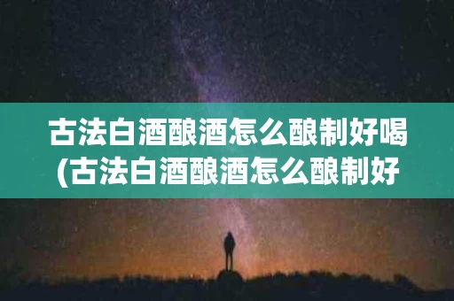 古法白酒酿酒怎么酿制好喝(古法白酒酿酒怎么酿制好喝视频)