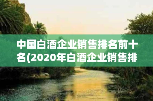 中国白酒企业销售排名前十名(2020年白酒企业销售排行榜前十名)