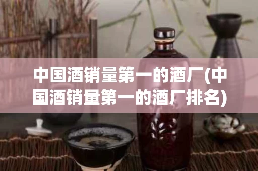 中国酒销量第一的酒厂(中国酒销量第一的酒厂排名)