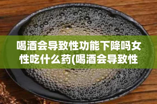 喝酒会导致性功能下降吗女性吃什么药(喝酒会导致性功能下降吗女性吃什么药好)