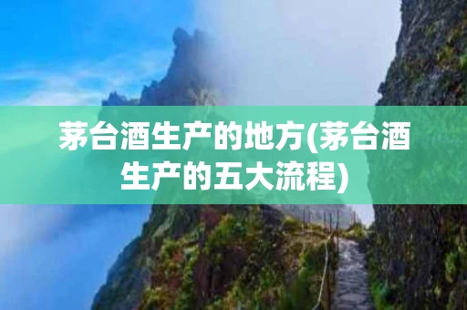茅台酒生产的地方(茅台酒生产的五大流程)