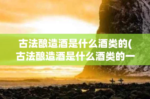 古法酿造酒是什么酒类的(古法酿造酒是什么酒类的一种)