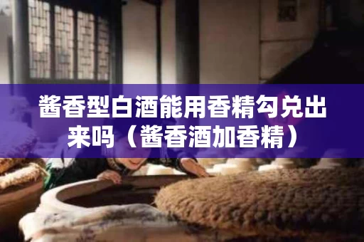 酱香型白酒能用香精勾兑出来吗（酱香酒加香精）