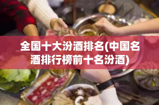 全国十大汾酒排名(中国名酒排行榜前十名汾酒)