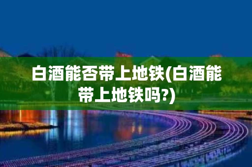 白酒能否带上地铁(白酒能带上地铁吗?)