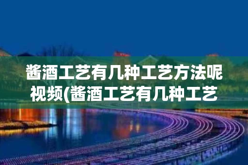 酱酒工艺有几种工艺方法呢视频(酱酒工艺有几种工艺方法呢视频教学)
