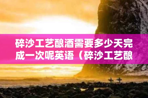 碎沙工艺酿酒需要多少天完成一次呢英语（碎沙工艺酿酒需要多少天完成一次呢英语怎么说）