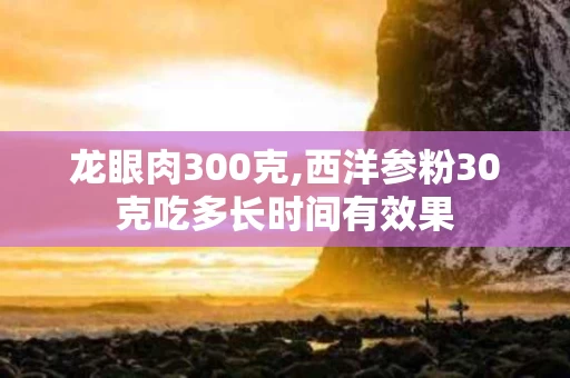 龙眼肉300克,西洋参粉30克吃多长时间有效果