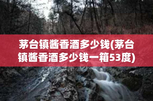 茅台镇酱香酒多少钱(茅台镇酱香酒多少钱一箱53度)