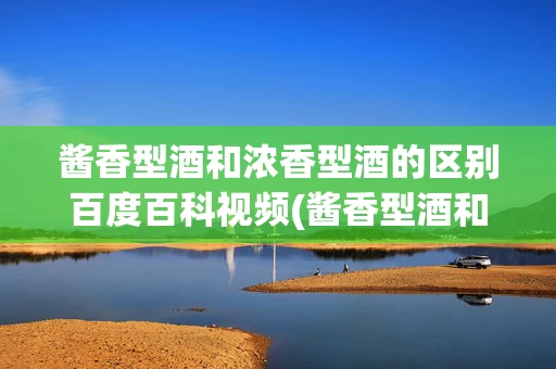 酱香型酒和浓香型酒的区别百度百科视频(酱香型酒和浓香型酒的区别百度百科视频介绍)