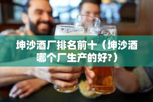 坤沙酒厂排名前十（坤沙酒哪个厂生产的好?）