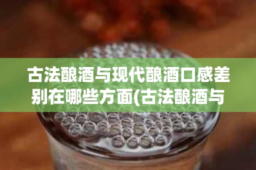古法酿酒与现代酿酒口感差别在哪些方面(古法酿酒与现代酿酒口感差别在哪些方面不一样)