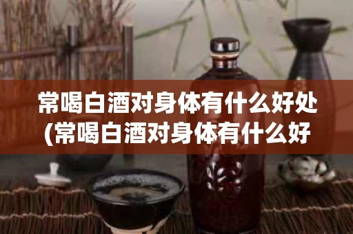 常喝白酒对身体有什么好处(常喝白酒对身体有什么好处和坏处)