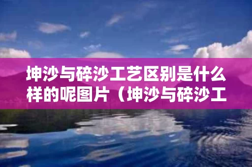 坤沙与碎沙工艺区别是什么样的呢图片（坤沙与碎沙工艺区别是什么样的呢图片视频）