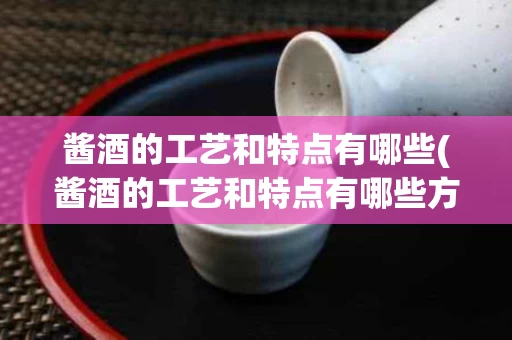 酱酒的工艺和特点有哪些(酱酒的工艺和特点有哪些方面)