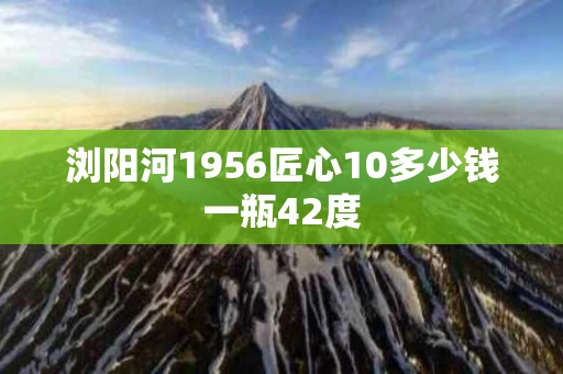 浏阳河1956匠心10多少钱一瓶42度