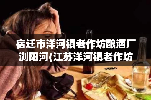 宿迁市洋河镇老作坊酿酒厂浏阳河(江苏洋河镇老作坊酒厂是正规的吗)