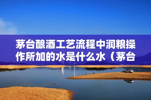 茅台酿酒工艺流程中润粮操作所加的水是什么水（茅台酿酒粮食）