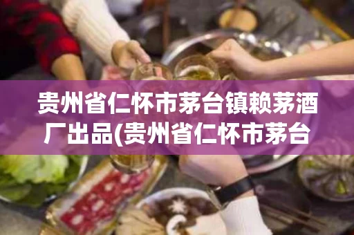 贵州省仁怀市茅台镇赖茅酒厂出品(贵州省仁怀市茅台镇赖茅酒厂出品介绍一下)
