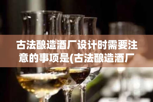 古法酿造酒厂设计时需要注意的事项是(古法酿造酒厂设计时需要注意的事项是哪些)