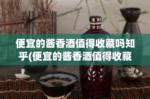 便宜的酱香酒值得收藏吗知乎(便宜的酱香酒值得收藏吗知乎推荐)
