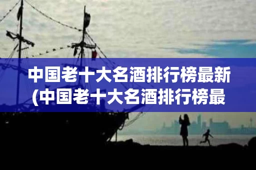 中国老十大名酒排行榜最新(中国老十大名酒排行榜最新排名)