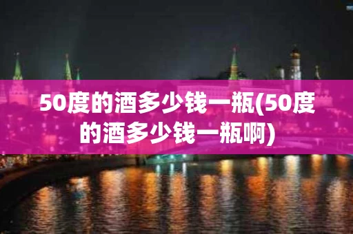50度的酒多少钱一瓶(50度的酒多少钱一瓶啊)