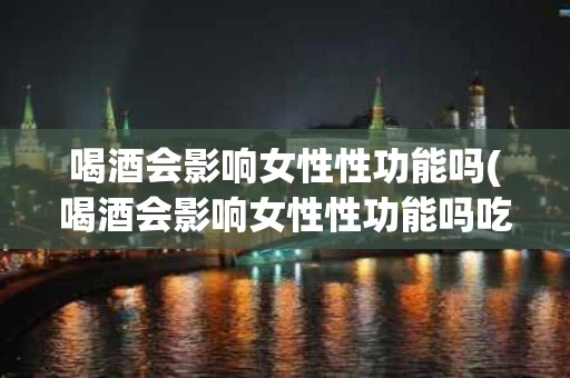 喝酒会影响女性性功能吗(喝酒会影响女性性功能吗吃什么药)