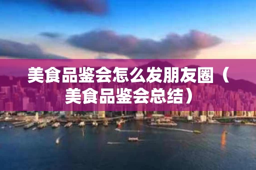 美食品鉴会怎么发朋友圈（美食品鉴会总结）