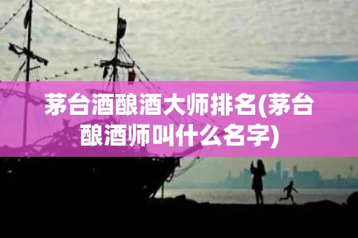 茅台酒酿酒大师排名(茅台酿酒师叫什么名字)